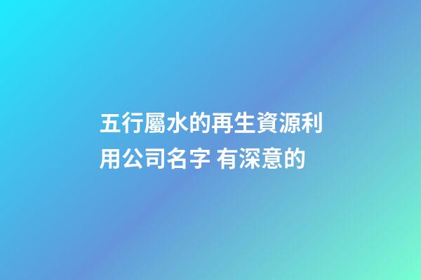 五行屬水的再生資源利用公司名字 有深意的-第1張-公司起名-玄機派